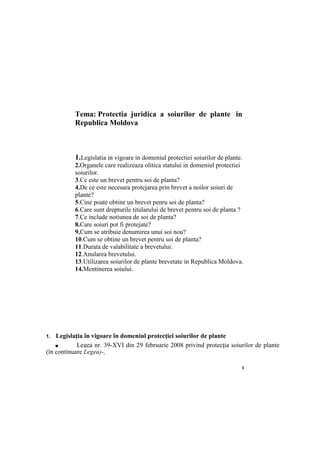 3
Tema: Protectia juridica a soiurilor de plante in
Republica Moldova
1.Legislatia in vigoare in domeniul protectiei soiurilor de plante.
2.Organele care realizeaza olitica statului in domeniul protectiei
soiurilor.
3.Ce este un brevet pentru soi de planta?
4.De ce este necesara protejarea prin brevet a noilor soiuri de
plante?
5.Cine poate obtine un brevet penru soi de planta?
6.Care sunt drepturile titularului de brevet pentru soi de planta ?
7.Ce include notiunea de soi de planta?
8.Care soiuri pot fi protejate?
9.Cum se atribuie denumirea unui soi nou?
10.Cum se obtine un brevet pentru soi de planta?
11.Durata de valabilitate a brevetului.
12.Anularea brevetului.
13.Utilizarea soiurilor de plante brevetate in Republica Moldova.
14.Mentinerea soiului.
1. Legislaţia în vigoare în domeniul protecţiei soiurilor de plante
■ Legea nr. 39-XVI din 29 februarie 2008 privind protecţia soiurilor de plante
(în continuare Legea)-,
 