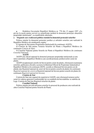4
■ Hotărârea Guvernului Republicii Moldova nr. 774 din 13 august 1997 „Cu
privire la taxele pentru servicii cu semnificaţie juridică în domeniul protecţiei obiectelor
proprietăţii intelectuale", cu modificările ulterioare.
2. Organele care realizează politica statului în domeniul protecţiei soiurilor
Politica statului în domeniul protecţiei juridice şi utilizării soiurilor este realizată în
Republica Moldova de următoarele organe:
O Agenţia de Stat pentru Proprietatea Intelectuală (în continuare AGEPI);
O Comisia de Stat pentru Testarea Soiurilor de Plante a Republicii Moldova (în
continuare Comisia de Stat);
O Consiliul Naţional pentru Soiurile de Plante al Republicii Moldova (în continuare
Consiliul Naţional).
□ AGEPI
AGEPI este oficiul naţional în domeniul protecţiei proprietăţii intelectuale şi este
unica autoritate a Republicii Moldova care acordă protecţie juridică noilor soiuri de
plante.
AGEPI recepţionează cererile de brevet pentru soiuri de plante, efectuează examinarea
cererilor, publicarea oficială a acestora în Buletinul Oficial de Proprietate Industrială al
Republicii Moldova (în continuare BOPI), acordă şi eliberează brevete pentru soi de
plantă, ţine Registrul naţional de cereri de brevet pentru soiurile de plante (în continuare
Registrul naţional de cereri) şi Registrul naţional de brevete pentru soiurile de plante (în
continuare Registrul naţional de brevete).
□ Comisia de Stat
Comisia de Stat este organul de expertiză al AGEPI, care efectuează testarea noilor
soiuri în vederea aprecierii conformităţii lor cu condiţiile de brevetabilita- te stabilite de
Lege. Comisia de Stat ţine Registrul soiurilor de plante.
□ Consiliul Naţional
Politica statului privind utilizarea soiurilor în procesul de producere este realizată de
către Consiliul Naţional pentru Soiurile de Plante.
 