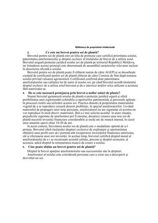 Biblioteca de proprietate intelectuală
3. Ce este un brevet pentru soi de plantă?
Brevetul pentru soi de plantă este un titlu de protecţie care certifică prioritatea soiului,
paternitatea amelioratorului şi dreptul exclusiv al titularului de brevet de a utiliza soiul.
Brevetul asigură protecţie juridică noului soi de plantă pe teritoriul Republicii Moldova,
iar întinderea acestei protecţii este determinată de ansamblul caracterelor relevante incluse
în descrierea oficială a soiului.
Brevetul pentru soi de plantă poate fi eliberat numai de către AGEPI şi se deosebeşte
esenţial de certificatul pentru soi de plantă eliberat de către Comisia de Stat după testarea
soiului privind valoarea agronomică. Certificatul confirmă doar paternitatea
amelioratorului sau calitatea lui de autor al noului soi, pe când brevetul acordă titularului
dreptul exclusiv de a utiliza soiul brevetat şi de a interzice terţilor orice utilizare a acestuia
fără autorizaţia sa.
4. De ce este necesară protejarea prin brevet a noilor soiuri de plante?
Numai brevetul garantează soiului de plantă o protecţie juridică sigură şi oferă
posibilitatea unei reglementări echitabile a raporturilor patrimoniale şi personale apărute
în procesul creării sau utilizării acestui soi. Practica denotă că proprietatea materialului
vegetal de a se reproduce creează deseori probleme, în special amelioratorilor. Livrând
materialul de propagare unor terţe persoane, amelioratorul nu are siguranţa că acestea nu
vor reproduce în mod abuziv materialul, fără a-i mai solicita acordul. în atare situaţie,
prejudiciile suportate de ameliorator pot fi enorme, deoarece crearea unui nou soi de
plantă necesită investiţii financiare considerabile şi mulţi ani de muncă intensă, în cazul
unor anumite specii chiar 10-20 de ani.
în acest context, brevetarea noului soi de plantă este o modalitate optimă de a-l
proteja. Brevetul oferă titularului drepturi exclusive de exploatare şi oportunitatea
obţinerii unui profit care să-i permită atât recuperarea investiţiilor financiare anterioare,
cât şi efectuarea unor noi investiţii. în acelaşi timp, brevetul certifică dreptul moral al
amelioratorului de a i se recunoaşte această calitate, precum şi dreptul economic al
acestuia, adică dreptul la remunerarea muncii de creare a soiului.
5. Cine poate obţine un brevet pentru soi de plantă?
Dreptul la brevet aparţine amelioratorului sau succesorului său în drepturi.
Ameliorator al soiului este considerată persoana care a creat sau a descoperit şi
dezvoltat un soi.
 
