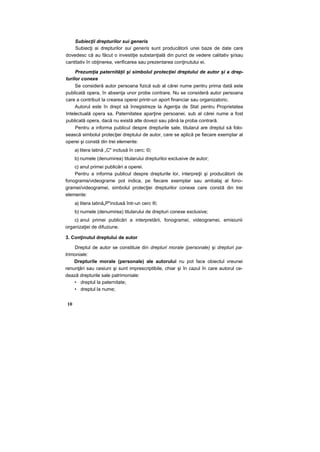 Subiecţii drepturilor sui generis
Subiecţi ai drepturilor sui generis sunt producătorii unei baze de date care
dovedesc că au făcut o investiţie substanţială din punct de vedere calitativ şi/sau
cantitativ în obţinerea, verificarea sau prezentarea conţinutului ei.
Prezumţia paternităţii şi simbolul protecţiei dreptului de autor şi a drep-
turilor conexe
Se consideră autor persoana fizică sub al cărei nume pentru prima dată este
publicată opera, în absenţa unor probe contrare. Nu se consideră autor persoana
care a contribuit la crearea operei printr-un aport financiar sau organizatoric.
Autorul este în drept să înregistreze la Agenţia de Stat pentru Proprietatea
Intelectuală opera sa. Paternitatea aparţine persoanei, sub al cărei nume a fost
publicată opera, dacă nu există alte dovezi sau până la proba contrară.
Pentru a informa publicul despre drepturile sale, titularul are dreptul să folo-
sească simbolul protecţiei dreptului de autor, care se aplică pe fiecare exemplar al
operei şi constă din trei elemente:
a) litera latină „C" inclusă în cerc: ©;
b) numele (denumirea) titularului drepturilor exclusive de autor;
c) anul primei publicări a operei.
Pentru a informa publicul despre drepturile lor, interpreţii şi producătorii de
fonograme/videograme pot indica, pe fiecare exemplar sau ambalaj al fono-
gramei/videogramei, simbolul protecţiei drepturilor conexe care constă din trei
elemente:
a) litera latină„P"inclusă într-un cerc ®;
b) numele (denumirea) titularului de drepturi conexe exclusive;
c) anul primei publicări a interpretării, fonogramei, videogramei, emisiunii
organizaţiei de difuziune.
3. Conţinutul dreptului de autor
Dreptul de autor se constituie din drepturi morale (personale) şi drepturi pa-
trimoniale:
Drepturile morale (personale) ale autorului nu pot face obiectul vreunei
renunţări sau cesiuni şi sunt imprescriptibile, chiar şi în cazul în care autorul ce-
dează drepturile sale patrimoniale:
• dreptul la paternitate;
• dreptul la nume;
10
 
