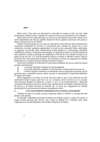 AGEPI
6
Dacă soiul a fost creat sau descoperit şi dezvoltat în comun de doi sau mai mulţi
amelioratori, dreptul la brevet aparţine în comun acestora sau succesorilor lor în drepturi.
Dacă două sau mai multe persoane au creat ori au descoperit şi dezvoltat acelaşi soi în
mod independent una faţă de cealaltă, dreptul la brevet aparţine persoanei care prima a
depus cererea de brevet la AGEPI.
Dreptul la brevet pentru un soi creat sau descoperit şi dezvoltat de către ameliorator în
exercitarea atribuţiilor de serviciu, în executarea unui contract de muncă sau a unui
contract de cercetare aparţine angajatorului, în cazul în care contractul dintre ameliorator
şi angajator nu prevede altfel, amelioratorul având dreptul la o remuneraţie echitabilă,
stabilită prin contract. Cuantumul remuneraţiei se stabileşte în raport cu profitul realizat în
urma utilizării soiului în perioada de valabilitate a brevetului şi cu valoarea soiului şi nu
poate fi mai mic de 15 la sută din profitul realizat ca urmare a utilizării soiului, inclusiv
încasările din comercializarea licenţelor. De asemenea, în acest caz angajatul are dreptul
preferenţial la o licenţă neexclusivă pentru utilizarea soiului.
Soiul este considerat ca fiind creat în exercitarea atribuţiilor de serviciu dacă la crearea
acestuia amelioratorul:
a) a exercitat atribuţiile conferite de funcţia deţinută;
b) a exercitat atribuţiile conferite în mod special în scopul creării unui nou soi;
c) a folosit mijloace materiale sau financiare puse la dispoziţie de patron sau de
persoana care a comandat crearea soiului, precum şi cunoştinţele şi experienţa dobândite
în timpul serviciului.
Dacă angajatorul, în termen de 60 de zile de la data la care a fost informat de către
ameliorator despre crearea unui nou soi, nu va depune cerere de brevet, nu va cesiona
altei persoane dreptul de depunere a cererii şi nu-i va da amelioratorului o dispoziţie
scrisă privind păstrarea secretă a soiului creat, amelioratorul are dreptul să depună cererea
de brevet şi să obţină brevetul pe numele său. în acest caz, angajatorul are dreptul
preferenţial la licenţă neexclusivă pentru exploatarea soiului.
6. Care sunt drepturile titularului de brevet pentru soi de plantă?
Titularul de brevet îşi poate exercita drepturile după ce AGEPI i-a acordat brevetul
pentru soi de plantă.
în perioada valabilităţii brevetului titularul are dreptul exclusiv asupra brevetului şi
asupra soiului protejat prin brevet, care constă în dreptul de a exploata soiul, dacă
exploatarea nu lezează drepturile altor titulari, dreptul de a dispune
 