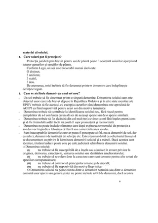 8
material al soiului.
8. Care soiuri pot fi protejate?
Protecţia juridică prin brevet pentru soi de plantă poate fi acordată soiurilor aparţinând
tuturor genurilor şi speciilor de plante.
Conform Legii, un soi este brevetabil numai dacă este:
O distinct;
3 uniform;
3 stabil;
3 nou.
De asemenea, soiul trebuie să fie desemnat printr-o denumire care îndeplineşte
cerinţele legale.
9. Cum se atribuie denumirea unui soi nou?
□ Un soi trebuie să fie desemnat printr-o singură denumire. Denumirea soiului care este
obiectul unor cereri de brevet depuse în Republica Moldova şi în alte state membre ale
UPOV trebuie să fie aceeaşi, cu excepţia cazurilor când denumirea este apreciată de
AGEPI ca fiind nepotrivită pentru acest soi din motive temeinice.
□ Denumirea trebuie să contribuie la identificarea soiului nou, fără riscul pentru
cumpărător de a-l confunda cu un alt soi de aceeaşi specie sau de o specie similară.
□ Denumirea trebuie să fie alcătuită din cel mult trei cuvinte cu ori fără înţeles preexistent
şi să fie formulată astfel încât să poată fi uşor pronunţată şi memorizată.
□ Denumirea nu poate include elemente care după expirarea termenului de protecţie a
soiului vor împiedica folosirea ei liberă sau comercializarea soiului.
□ Sunt inacceptabile denumirile care ar putea fi percepute altfel, nu ca denumiri de soi, dar
ca mărci, denumiri de instituţii de selecţie etc. Este recomandabil ca solicitantul însuşi să
se documenteze cu privire la identitatea denumirii soiului şi a mărcii. Dacă acestea sunt
identice, titularul mărcii poate cere pe cale judiciară schimbarea denumirii soiului.
□ Denumirea soiului:
(i) nu trebuie să fie susceptibilă de a înşela sau a induce în eroare privitor la
originea, derivarea, caracterele, valoarea soiului sau identitatea amelioratorului;
(ii) nu trebuie să se refere doar la caractere care sunt comune pentru alte soiuri ale
speciilor corespunzătoare;
(iii) nu trebuie să contravină principiilor umane şi de morală;
(iv) nu trebuie să fie nepotrivită din motive lingvistice.
O Denumirea soiului nu poate consta dintr-o denumire botanică sau dintr-o denumire
comună unor specii sau genuri şi nici nu poate include astfel de denumiri, dacă acestea
 