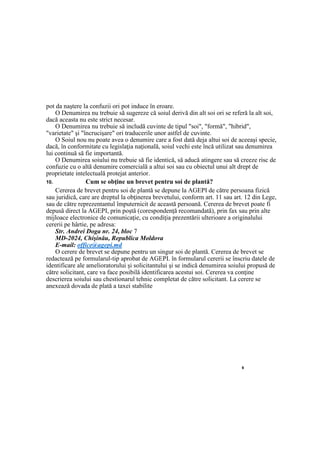 9
pot da naştere la confuzii ori pot induce în eroare.
O Denumirea nu trebuie să sugereze că soiul derivă din alt soi ori se referă la alt soi,
dacă aceasta nu este strict necesar.
O Denumirea nu trebuie să includă cuvinte de tipul "soi", "formă", "hibrid",
"varietate" şi "încrucişare" ori traducerile unor astfel de cuvinte.
O Soiul nou nu poate avea o denumire care a fost dată deja altui soi de aceeaşi specie,
dacă, în conformitate cu legislaţia naţională, soiul vechi este încă utilizat sau denumirea
lui continuă să fie importantă.
O Denumirea soiului nu trebuie să fie identică, să aducă atingere sau să creeze risc de
confuzie cu o altă denumire comercială a altui soi sau cu obiectul unui alt drept de
proprietate intelectuală protejat anterior.
10. Cum se obţine un brevet pentru soi de plantă?
Cererea de brevet pentru soi de plantă se depune la AGEPI de către persoana fizică
sau juridică, care are dreptul la obţinerea brevetului, conform art. 11 sau art. 12 din Lege,
sau de către reprezentantul împuternicit de această persoană. Cererea de brevet poate fi
depusă direct la AGEPI, prin poştă (corespondenţă recomandată), prin fax sau prin alte
mijloace electronice de comunicaţie, cu condiţia prezentării ulterioare a originalului
cererii pe hârtie, pe adresa:
Str. Andrei Doga nr. 24, bloc 7
MD-2024, Chişinău, Republica Moldova
E-mail: office@agepi.md
O cerere de brevet se depune pentru un singur soi de plantă. Cererea de brevet se
redactează pe formularul-tip aprobat de AGEPI. în formularul cererii se înscriu datele de
identificare ale amelioratorului şi solicitantului şi se indică denumirea soiului propusă de
către solicitant, care va face posibilă identificarea acestui soi. Cererea va conţine
descrierea soiului sau chestionarul tehnic completat de către solicitant. La cerere se
anexează dovada de plată a taxei stabilite
 