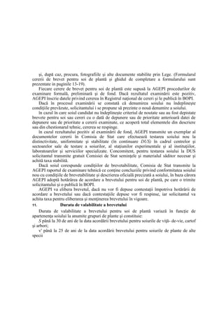 şi, după caz, procura, fotografiile şi alte documente stabilite prin Lege. (Formularul
cererii de brevet pentru soi de plantă şi ghidul de completare a formularului sunt
prezentate in paginile 13-19).
Fiecare cerere de brevet pentru soi de plantă este supusă la AGEPI procedurilor de
examinare formală, preliminară şi de fond. Dacă rezultatul examinării este pozitiv,
AGEPI înscrie datele privind cererea în Registrul naţional de cereri şi le publică în BOPI.
Dacă în procesul examinării se constată că denumirea soiului nu îndeplineşte
condiţiile prevăzute, solicitantului i se propune să prezinte o nouă denumire a soiului.
în cazul în care soiul candidat nu îndeplineşte criteriul de noutate sau au fost depistate
brevete pentru soi sau cereri cu o dată de depunere sau de prioritate anterioară datei de
depunere sau de prioritate a cererii examinate, ce acoperă total elementele din descriere
sau din chestionarul tehnic, cererea se respinge.
în cazul rezultatului pozitiv al examinării de fond, AGEPI transmite un exemplar al
documentelor cererii în Comisia de Stat care efectuează testarea soiului nou la
distinctivitate, uniformitate şi stabilitate (în continuare DUS) în cadrul centrelor şi
sectoarelor sale de testare a soiurilor, al staţiunilor experimentale şi al instituţiilor,
laboratoarelor şi serviciilor specializate. Concomitent, pentru testarea soiului la DUS
solicitantul transmite gratuit Comisiei de Stat seminţele şi materialul săditor necesar şi
achită taxa stabilită.
Dacă soiul corespunde condiţiilor de brevetabilitate, Comisia de Stat transmite la
AGEPI raportul de examinare tehnică ce conţine concluziile privind conformitatea soiului
nou cu condiţiile de brevetabilitate şi descrierea oficială precizată a soiului, în baza cărora
AGEPI adoptă hotărârea de acordare a brevetului pentru soi de plantă, pe care o trimite
solicitantului şi o publică în BOPI.
AGEPI va elibera brevetul, dacă nu vor fi depuse contestaţii împotriva hotărârii de
acordare a brevetului sau dacă contestaţiile depuse vor fi respinse, iar solicitantul va
achita taxa pentru eliberarea şi menţinerea brevetului în vigoare.
11. Durata de valabilitate a brevetului
Durata de valabilitate a brevetului pentru soi de plantă variază în funcţie de
apartenenţa soiului la anumite grupuri de plante şi constituie:
S până la 30 de ani de la data acordării brevetului pentru soiurile de viţă- de-vie, cartof
şi arbori;
v' până la 25 de ani de la data acordării brevetului pentru soiurile de plante de alte
specii
 