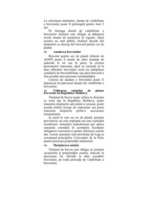 La solicitarea titularului, durata de valabilitate
a brevetului poate fi prelungită pentru încă 5
ani.
Pe întreaga durată de valabilitate a
brevetului titularul este obligat să plătească
taxele anuale de menţinere în vigoare. Dacă
acestea nu sunt plătite, titularul decade din
drepturile ce decurg din brevetul pentru soi de
plantă.
12. Anularea brevetului
Brevetul pentru soi de plantă eliberat de
AGEPI poate fi anulat de către instanţa de
judecată în tot sau în parte, la cererea
persoanelor interesate, dacă se constată că la
data eliberării brevetului soiul nu îndeplinea
condiţiile de brevetabilitate sau dacă brevetul a
fost acordat unei persoane neîndreptăţite.
Cererea de anulare a brevetului poate fi
depusă pe tot parcursul duratei de valabilitate a
brevetului.
13. Utilizarea soiurilor de plante
brevetate în Republica Moldova
Titularul de brevet poate utiliza la discreţia
sa soiul său în Republica Moldova, poate
transmite drepturile sale printr-o cesiune, poate
acorda terţilor licenţe de exploatare sau poate
transmite drepturile printr-o succesiune
testamentară.
în cazul în care un soi de plantă, protejat
prin brevet, nu este exploatat sau este exploatat
insuficient, instanţele judecătoreşti pot aplica
sancţiuni constând în acordarea licenţelor
obligatorii neexclusive pentru folosirea soiului
dat. Aceste sancţiuni sunt prevăzute de Lege şi
corespund principiilor Convenţiei de la Paris
pentru protecţia proprietăţii industriale.
14. Menţinerea soiului
Titularul de brevet este obligat să menţină
caracterele şi proprietăţile soiului, indicate în
descrierea lui oficială la data acordării
brevetului, pe toată perioada de valabilitate a
brevetului.
 