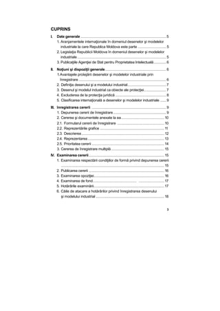CUPRINS
I. Date generale ....................................................................................5
1. Aranjamentele internaţionale în domeniul desenelor şi modelelor
industriale la care Republica Moldova este parte ............................ 5
2. Legislaţia Republicii Moldova în domeniul desenelor şi modelelor
industriale .......................................................................................5
3. Publicaţiile Agenţiei de Stat pentru Proprietatea Intelectuală............6
II. Noţiuni şi dispoziţii generale............................................................6
1.Avantajele protejării desenelor şi modelelor industriale prin
înregistrare......................................................................................6
2. Definiţia desenului şi a modelului industrial......................................7
3. Desenul şi modelul industrial ca obiecte ale protecţiei......................7
4. Excluderea de la protecţia juridică ..................................................8
5. Clasificarea internaţională a desenelor şi modelelor industriale ......9
III. înregistrarea cererii .........................................................................9
1. Depunerea cererii de înregistrare....................................................9
2. Cererea şi documentele anexate la ea..........................................10
2.1. Formularul cererii de înregistrare ..............................................10
2.2. Reprezentările grafice ...............................................................11
2.3. Descrierea................................................................................. 12
2.4. Reprezentarea...........................................................................13
2.5. Prioritatea cererii .......................................................................14
3. Cererea de înregistrare multiplă....................................................15
IV. Examinarea cererii..........................................................................15
1. Examinarea respectării condiţiilor de formă privind depunerea cererii
.....................................................................................................15
2. Publicarea cererii ..........................................................................16
3. Examinarea opoziţiei.....................................................................16
4. Examinarea de fond........................................... .........................17
5. Hotărârile examinării.....................................................................17
6. Căile de atacare a hotărârilor privind înregistrarea desenului
şi modelului industrial ...................................................................18
3
 