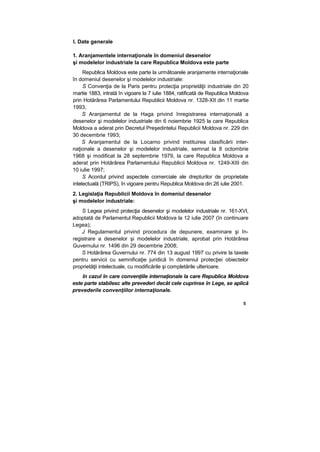 I. Date generale
1. Aranjamentele internaţionale în domeniul desenelor
şi modelelor industriale la care Republica Moldova este parte
Republica Moldova este parte la următoarele aranjamente internaţionale
în domeniul desenelor şi modelelor industriale:
S Convenţia de la Paris pentru protecţia proprietăţii industriale din 20
martie 1883, intrată în vigoare la 7 iulie 1884, ratificată de Republica Moldova
prin Hotărârea Parlamentului Republicii Moldova nr. 1328-XII din 11 martie
1993;
S Aranjamentul de la Haga privind înregistrarea internaţională a
desenelor şi modelelor industriale din 6 noiembrie 1925 la care Republica
Moldova a aderat prin Decretul Preşedintelui Republicii Moldova nr. 229 din
30 decembrie 1993;
S Aranjamentul de la Locarno privind instituirea clasificării inter-
naţionale a desenelor şi modelelor industriale, semnat la 8 octombrie
1968 şi modificat la 28 septembrie 1979, la care Republica Moldova a
aderat prin Hotărârea Parlamentului Republicii Moldova nr. 1249-XIII din
10 iulie 1997;
S Acordul privind aspectele comerciale ale drepturilor de proprietate
intelectuală (TRIPS), în vigoare pentru Republica Moldova din 26 iulie 2001.
2. Legislaţia Republicii Moldova în domeniul desenelor
şi modelelor industriale:
S Legea privind protecţia desenelor şi modelelor industriale nr. 161-XVI,
adoptată de Parlamentul Republicii Moldova la 12 iulie 2007 (în continuare
Legea);
J Regulamentul privind procedura de depunere, examinare şi în-
registrare a desenelor şi modelelor industriale, aprobat prin Hotărârea
Guvernului nr. 1496 din 29 decembrie 2008;
S Hotărârea Guvernului nr. 774 din 13 august 1997 cu privire la taxele
pentru servicii cu semnificaţie juridică în domeniul protecţiei obiectelor
proprietăţii intelectuale, cu modificările şi completările ulterioare.
în cazul în care convenţiile internaţionale la care Republica Moldova
este parte stabilesc alte prevederi decât cele cuprinse în Lege, se aplică
prevederile convenţiilor internaţionale.
5
 