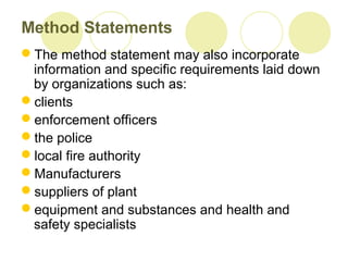 Method Statements
The method statement may also incorporate
information and specific requirements laid down
by organizations such as:
clients
enforcement officers
the police
local fire authority
Manufacturers
suppliers of plant
equipment and substances and health and
safety specialists
 