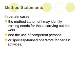 Method Statements
In certain cases
the method statement may identify
training needs for those carrying out the
work
and the use of competent persons
or specially-trained operators for certain
activities.
 