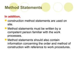 Method Statements
In addition,
construction method statements are used on
site.
Method statements must be written by a
competent person familiar with the work
processes.
Method statements should also contain
information concerning the order and method of
construction with reference to work procedures.
 