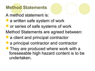 Method Statements
A method statement is:
a written safe system of work
or series of safe systems of work
Method Statements are agreed between:
a client and principal contractor
a principal contractor and contractor
They are produced where work with a
foreseeable high hazard content is to be
undertaken.
 