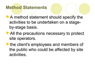 Method Statements
A method statement should specify the
activities to be undertaken on a stage-
by-stage basis.
All the precautions necessary to protect
site operators.
the client's employees and members of
the public who could be affected by site
activities.
 