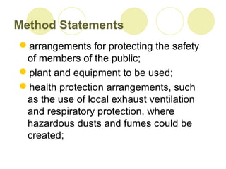 Method Statements
arrangements for protecting the safety
of members of the public;
plant and equipment to be used;
health protection arrangements, such
as the use of local exhaust ventilation
and respiratory protection, where
hazardous dusts and fumes could be
created;
 