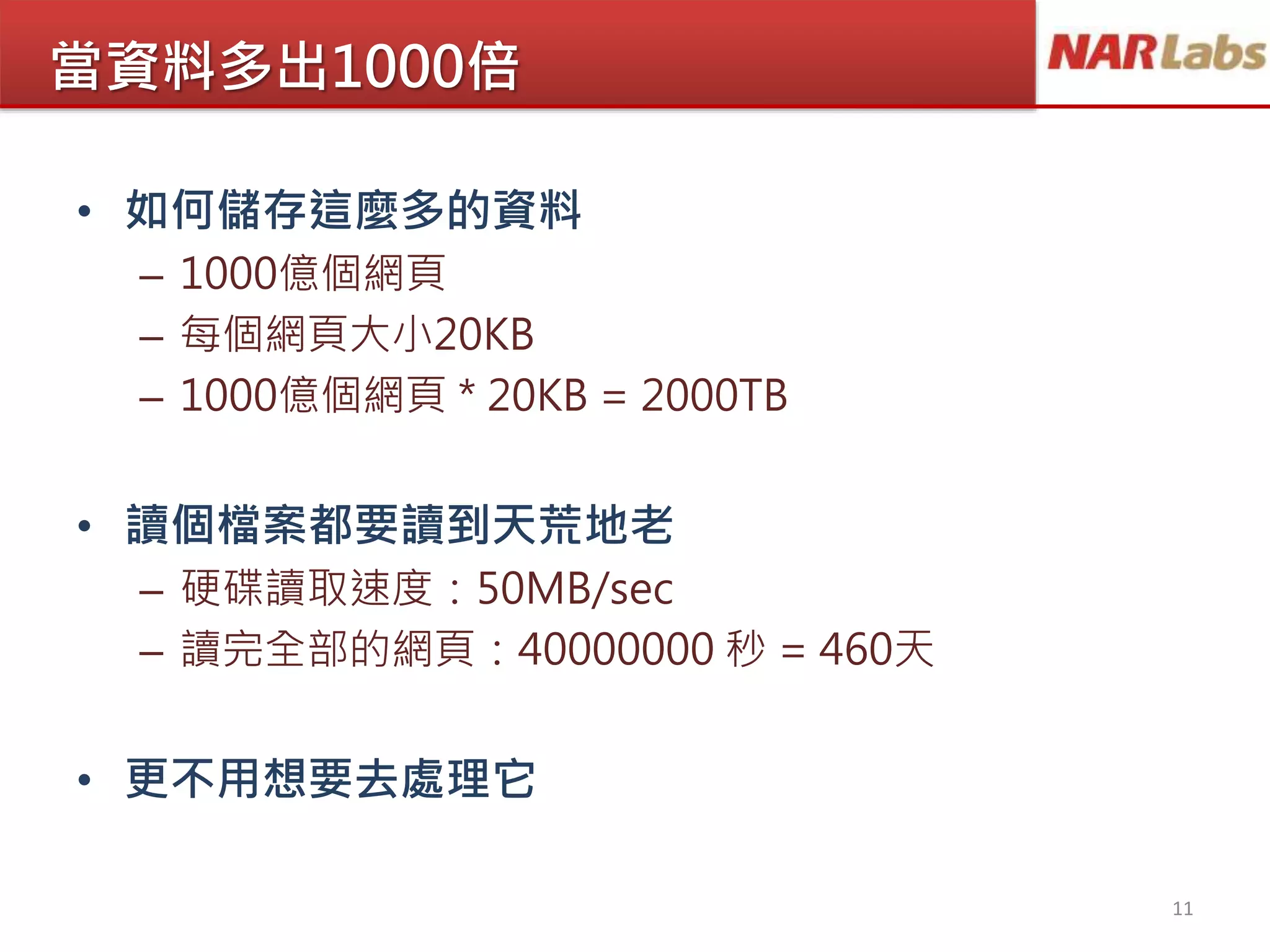 當資料多出1000倍
• 如何儲存這麼多的資料
– 1000億個網頁
– 每個網頁大小20KB
– 1000億個網頁 * 20KB = 2000TB
• 讀個檔案都要讀到天荒地老
– 硬碟讀取速度：50MB/sec
– 讀完全部的網頁：40000000 秒 = 460天
• 更不用想要去處理它
11
 