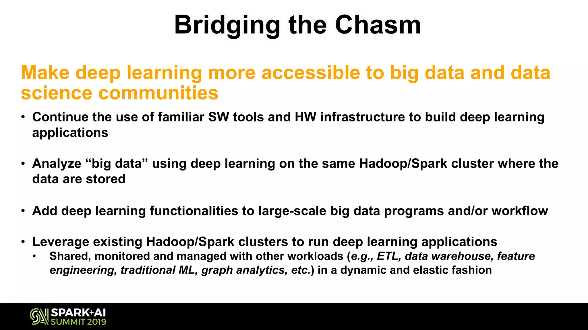 Bridging the Chasm
Make deep learning more accessible to big data and data
science communities
• Continue the use of familiar SW tools and HW infrastructure to build deep learning
applications
• Analyze “big data” using deep learning on the same Hadoop/Spark cluster where the
data are stored
• Add deep learning functionalities to large-scale big data programs and/or workflow
• Leverage existing Hadoop/Spark clusters to run deep learning applications
• Shared, monitored and managed with other workloads (e.g., ETL, data warehouse, feature
engineering, traditional ML, graph analytics, etc.) in a dynamic and elastic fashion
 
