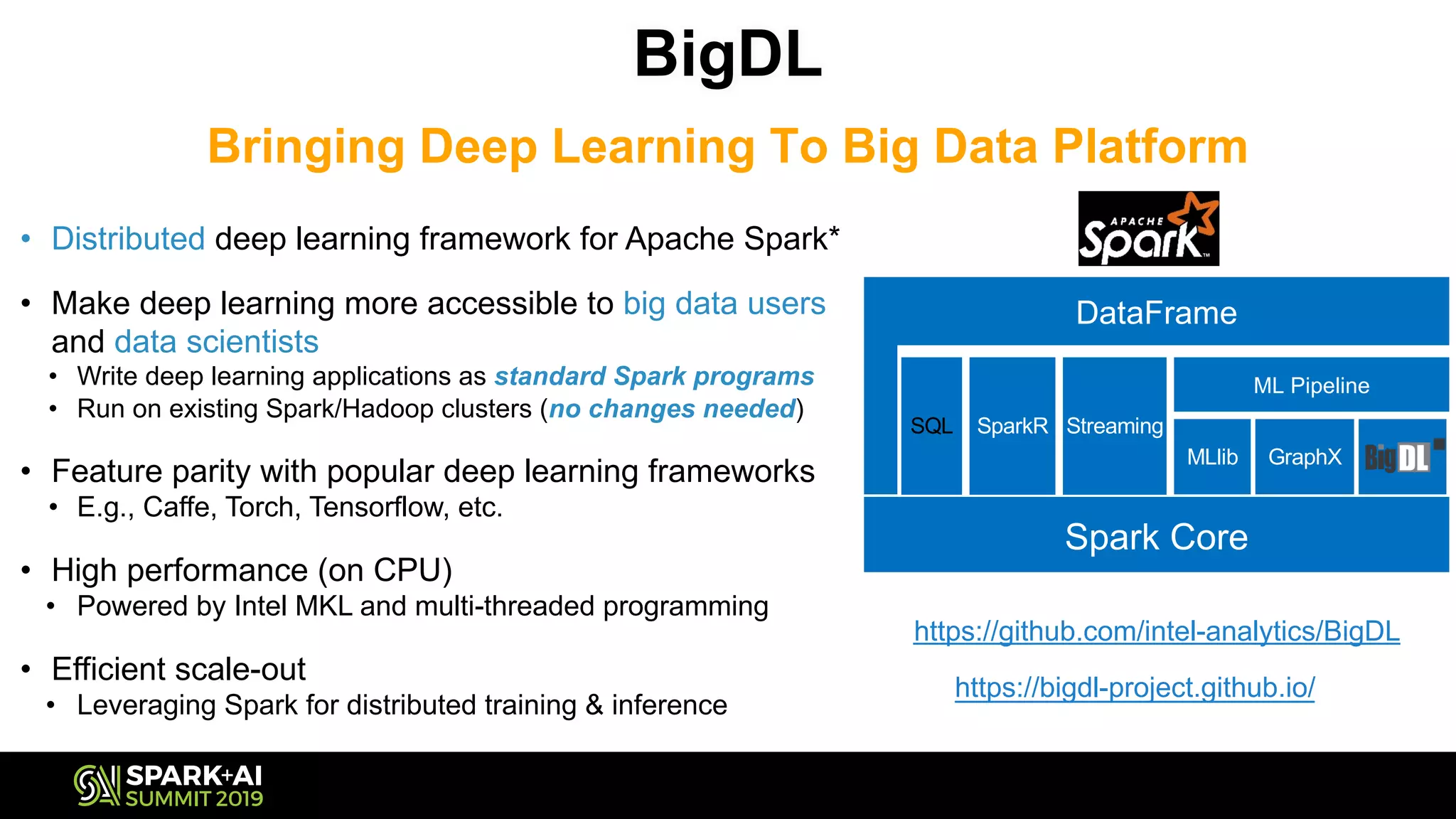 BigDL
Bringing Deep Learning To Big Data Platform
https://github.com/intel-analytics/BigDL
Spark Core
DataFrame
https://bigdl-project.github.io/
• Distributed deep learning framework for Apache Spark*
• Make deep learning more accessible to big data users
and data scientists
• Write deep learning applications as standard Spark programs
• Run on existing Spark/Hadoop clusters (no changes needed)
• Feature parity with popular deep learning frameworks
• E.g., Caffe, Torch, Tensorflow, etc.
• High performance (on CPU)
• Powered by Intel MKL and multi-threaded programming
• Efficient scale-out
• Leveraging Spark for distributed training & inference
Spark Core
SQL SparkR Streaming
MLlib GraphX
ML Pipeline
DataFrame
 