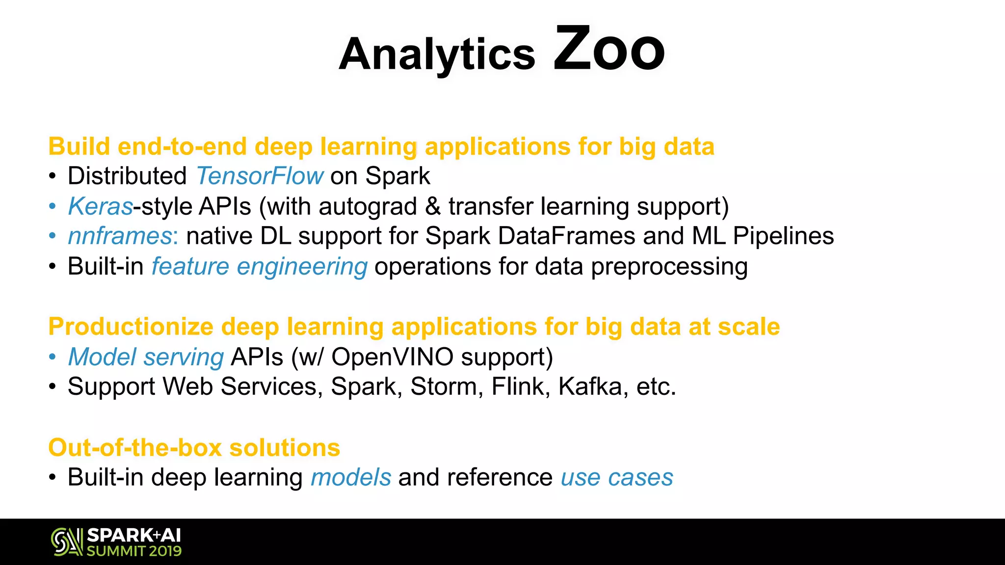 Analytics Zoo
Build end-to-end deep learning applications for big data
• Distributed TensorFlow on Spark
• Keras-style APIs (with autograd & transfer learning support)
• nnframes: native DL support for Spark DataFrames and ML Pipelines
• Built-in feature engineering operations for data preprocessing
Productionize deep learning applications for big data at scale
• Model serving APIs (w/ OpenVINO support)
• Support Web Services, Spark, Storm, Flink, Kafka, etc.
Out-of-the-box solutions
• Built-in deep learning models and reference use cases
 