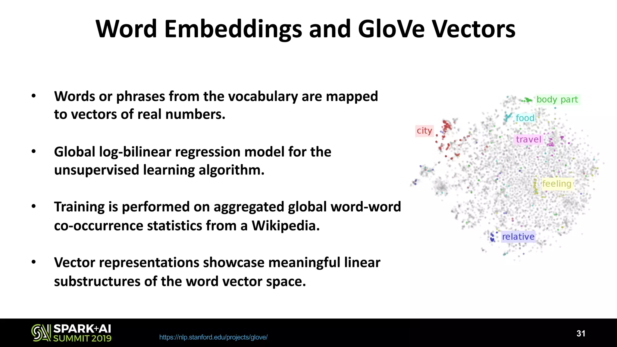 Word Embeddings and GloVe Vectors
https://nlp.stanford.edu/projects/glove/
• Words or phrases from the vocabulary are mapped
to vectors of real numbers.
• Global log-bilinear regression model for the
unsupervised learning algorithm.
• Training is performed on aggregated global word-word
co-occurrence statistics from a Wikipedia.
• Vector representations showcase meaningful linear
substructures of the word vector space.
31
 