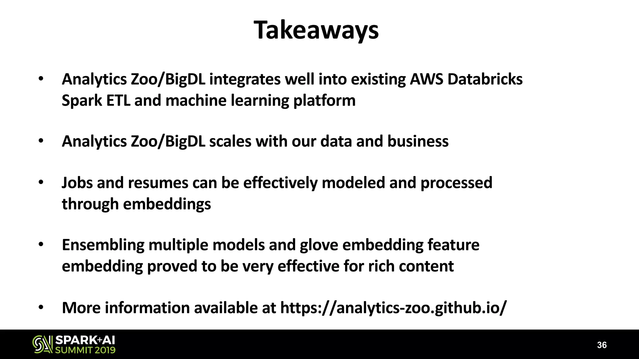 Takeaways
• Analytics Zoo/BigDL integrates well into existing AWS Databricks
Spark ETL and machine learning platform
• Analytics Zoo/BigDL scales with our data and business
• Jobs and resumes can be effectively modeled and processed
through embeddings
• Ensembling multiple models and glove embedding feature
embedding proved to be very effective for rich content
• More information available at https://analytics-zoo.github.io/
36
 
