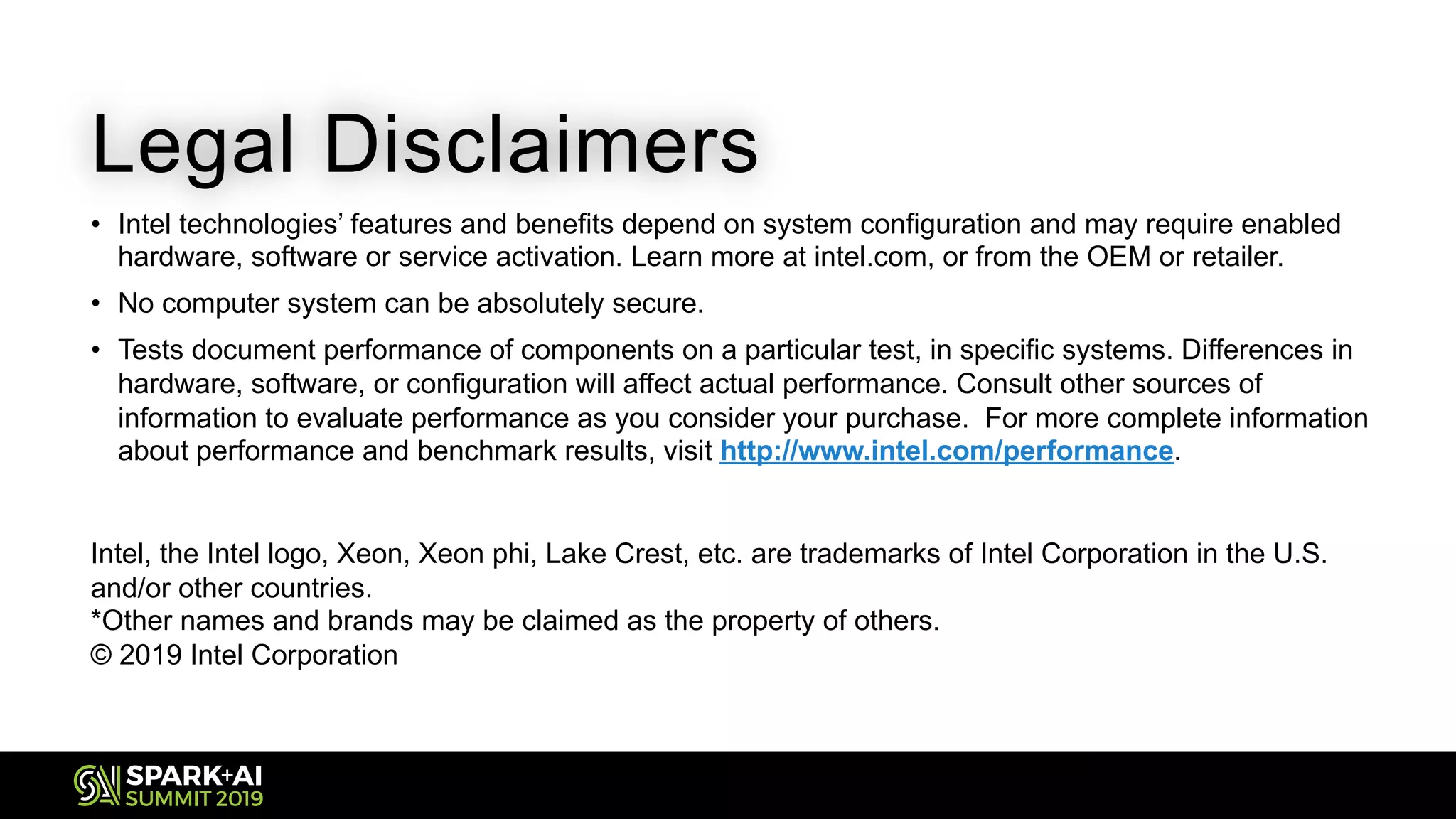 Legal Disclaimers
• Intel technologies’ features and benefits depend on system configuration and may require enabled
hardware, software or service activation. Learn more at intel.com, or from the OEM or retailer.
• No computer system can be absolutely secure.
• Tests document performance of components on a particular test, in specific systems. Differences in
hardware, software, or configuration will affect actual performance. Consult other sources of
information to evaluate performance as you consider your purchase. For more complete information
about performance and benchmark results, visit http://www.intel.com/performance.
Intel, the Intel logo, Xeon, Xeon phi, Lake Crest, etc. are trademarks of Intel Corporation in the U.S.
and/or other countries.
*Other names and brands may be claimed as the property of others.
© 2019 Intel Corporation
 