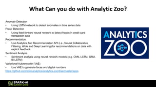 What Can you do with Analytic Zoo?
Anomaly Detection
• Using LSTM network to detect anomalies in time series data
Fraud Detection
• Using feed-forward neural network to detect frauds in credit card
transaction data
Recommendation
• Use Analytics Zoo Recommendation API (i.e., Neural Collaborative
Filtering, Wide and Deep Learning) for recommendations on data with
explicit feedback.
Sentiment Analysis
• Sentiment analysis using neural network models (e.g. CNN, LSTM, GRU,
Bi-LSTM)
Variational Autoencoder (VAE)
• Use VAE to generate faces and digital numbers
https://github.com/intel-analytics/analytics-zoo/tree/master/apps
 