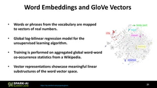 Word Embeddings and GloVe Vectors
https://nlp.stanford.edu/projects/glove/
• Words or phrases from the vocabulary are mapped
to vectors of real numbers.
• Global log-bilinear regression model for the
unsupervised learning algorithm.
• Training is performed on aggregated global word-word
co-occurrence statistics from a Wikipedia.
• Vector representations showcase meaningful linear
substructures of the word vector space.
31
 