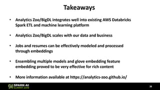 Takeaways
• Analytics Zoo/BigDL integrates well into existing AWS Databricks
Spark ETL and machine learning platform
• Analytics Zoo/BigDL scales with our data and business
• Jobs and resumes can be effectively modeled and processed
through embeddings
• Ensembling multiple models and glove embedding feature
embedding proved to be very effective for rich content
• More information available at https://analytics-zoo.github.io/
36
 