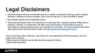 Legal Disclaimers
• Intel technologies’ features and benefits depend on system configuration and may require enabled
hardware, software or service activation. Learn more at intel.com, or from the OEM or retailer.
• No computer system can be absolutely secure.
• Tests document performance of components on a particular test, in specific systems. Differences in
hardware, software, or configuration will affect actual performance. Consult other sources of
information to evaluate performance as you consider your purchase. For more complete information
about performance and benchmark results, visit http://www.intel.com/performance.
Intel, the Intel logo, Xeon, Xeon phi, Lake Crest, etc. are trademarks of Intel Corporation in the U.S.
and/or other countries.
*Other names and brands may be claimed as the property of others.
© 2019 Intel Corporation
 