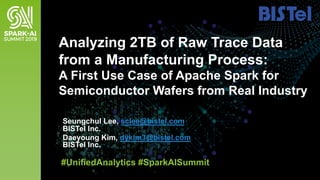 Seungchul Lee, sclee@bistel.com
BISTel Inc.
Daeyoung Kim, dykim3@bistel.com
BISTel Inc.
Analyzing 2TB of Raw Trace Data
from a Manufacturing Process:
A First Use Case of Apache Spark for
Semiconductor Wafers from Real Industry
#UnifiedAnalytics #SparkAISummit
 