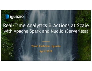 Yaron Ekshtein, Iguazio
April 2019
Real-Time Analytics & Actions at Scale
with Apache Spark and Nuclio (Serverless)
 