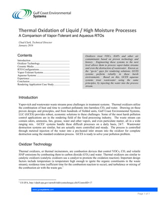 www.gcesystems.com
Page 1 of 7
Thermal Oxidation of Liquid / High Moisture Processes
A Comparison of Vapor-Tolerant and Aqueous RTOs
Chad Clark, Technical Director
January 2016
Contents
Introduction ...................................................................................................................................................................1
Oxidizer Technology.....................................................................................................................................................1
Ceramic Media ..............................................................................................................................................................2
RTO Configurations......................................................................................................................................................3
Vapor-Tolerant Systems................................................................................................................................................4
Aqueous Systems ..........................................................................................................................................................5
Experience.....................................................................................................................................................................6
Conclusion.....................................................................................................................................................................6
Rendering Application Case Study................................................................................................................................7
Oxidizers treat VOCs, HAPs and other air
contaminants based on proven technology and
history. Engineering these systems to the next
level allows them to process vapor-laden streams
and even the destruction of wastewater. Known as
the “go-to” guys for rendering solutions, GCES
systems perform reliably in these harsh
environments. Based on this, GCES aqueous
systems treat wastewater using the same
principles, by injecting the water into the process
stream.
Introduction
Vapor-rich and wastewater waste streams pose challenges in treatment systems. Thermal oxidizers utilize
the combination of heat and time to combust pollutants into harmless CO2 and water. Drawing on these
proven designs and principles, and from hundreds of fielded units, Gulf Coast Environmental Systems,
LLC (GCES) provides robust, economic solutions to these challenges. Some of the most harsh pollution
control applications are in the rendering field of the food processing industry. The waste stream can
contain odors, ammonia, fats, grease, water and other vapors, and even particulate matter, all in a wide
ranging mix. GCES’ systems handle these difficult processes on a daily basis, 24/7. Wastewater
destruction systems are similar, but are actually more controlled and steady. The process is controlled
through metered injection of the water into a pre-heated inlet stream into the oxidizer for complete
destruction using the standard oxidation process. GCES is ready to solve your pollution problem.
Oxidizer Technology
Thermal oxidizers, or thermal incinerators, are combustion devices that control VOCs, CO, and volatile
HAP emissions by combusting them to carbon dioxide (CO2) and water. Thermal oxidizers are similar to
catalytic oxidizers (catalytic oxidizers use a catalyst to promote the oxidation reaction). Important design
factors include temperature (a temperature high enough to ignite the organic constituents in the waste
stream), residence time (sufficient time for the combustion reaction to occur), and turbulence or mixing of
the combustion air with the waste gas.1
1
US EPA, http://cfpub.epa.gov/oarweb/mkb/contechnique.cfm?ControlID=17
 