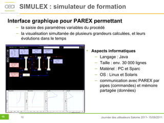 SIMULEX : simulateur de formation

     Interface graphique pour PAREX permettant
        – la saisie des paramètres variables du procédé
        – la visualisation simultanée de plusieurs grandeurs calculées, et leurs
          évolutions dans le temps

                                               • Aspects informatiques
                                                  – Langage : Java
                                                  – Taille : env. 30 000 lignes
                                                  – Matériel : PC et Sparc
                                                  – OS : Linux et Solaris
                                                  – communication avec PAREX par
                                                    pipes (commandes) et mémoire
                                                    partagée (données)




15        15                                           Journée des utilisateurs Salome 2011- 15/09/2011
 