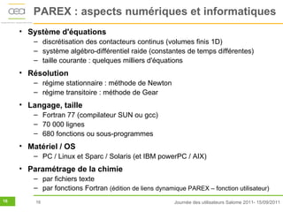 PAREX : aspects numériques et informatiques
     • Système d'équations
        – discrétisation des contacteurs continus (volumes finis 1D)
        – système algébro-différentiel raide (constantes de temps différentes)
        – taille courante : quelques milliers d'équations
     • Résolution
        – régime stationnaire : méthode de Newton
        – régime transitoire : méthode de Gear
     • Langage, taille
        – Fortran 77 (compilateur SUN ou gcc)
        – 70 000 lignes
        – 680 fonctions ou sous-programmes
     • Matériel / OS
        – PC / Linux et Sparc / Solaris (et IBM powerPC / AIX)
     • Paramétrage de la chimie
        – par fichiers texte
        – par fonctions Fortran (édition de liens dynamique PAREX – fonction utilisateur)
16       16                                             Journée des utilisateurs Salome 2011- 15/09/2011
 