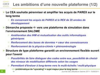 Les ambitions d’une nouvelle plateforme (1/2)
  Le CEA souhaite pérenniser et amplifier les acquis de PAREX sur le
   long terme
     o En conservant les acquis de PAREX et le REX de 20 années de
       développement
  Démarche proposée  vers une plateforme de simulation dans
   l’environnement SALOME
     o Amélioration des IHM et mutualisation des outils informatiques
       génériques
     o Renforcement des bases de données = cœur des connaissances
     o Renforcement de la physico-chimie = phénoménologie
  Structure de type plateforme garantit un environnement flexible ouvert
   pour l'avenir
     o Possibilités de faire dialoguer des codes entre eux, possibilité de choisir
       des niveaux de modélisation différents selon les usages
     o Permettant d'évoluer à long-terme vers le multi-échelle / multi-physique
         • problématique de "upscaling" = sujet majeur pour le long terme
18       18                                              Journée des utilisateurs Salome 2011- 15/09/2011
 