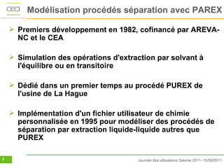 Modélisation procédés séparation avec PAREX

     Premiers développement en 1982, cofinancé par AREVA-
      NC et le CEA

     Simulation des opérations d'extraction par solvant à
      l'équilibre ou en transitoire

     Dédié dans un premier temps au procédé PUREX de
      l'usine de La Hague

     Implémentation d'un fichier utilisateur de chimie
      personnalisée en 1995 pour modéliser des procédés de
      séparation par extraction liquide-liquide autres que
      PUREX

3                                      Journée des utilisateurs Salome 2011- 15/09/2011
 