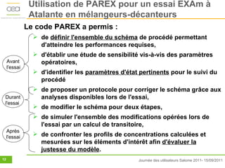 Utilisation de PAREX pour un essai EXAm à
                Atalante en mélangeurs-décanteurs
               Le code PAREX a permis :
                  de définir l'ensemble du schéma de procédé permettant
                   d'atteindre les performances requises,
                  d'établir une étude de sensibilité vis-à-vis des paramètres
     Avant         opératoires,
     l'essai
                  d'identifier les paramètres d'état pertinents pour le suivi du
                   procédé
                  de proposer un protocole pour corriger le schéma grâce aux
 Durant            analyses disponibles lors de l'essai,
 l'essai
                  de modifier le schéma pour deux étapes,
                  de simuler l'ensemble des modifications opérées lors de
                   l'essai par un calcul de transitoire,
     Après
     l'essai
                  de confronter les profils de concentrations calculées et
                   mesurées sur les éléments d'intérêt afin d'évaluer la
                   justesse du modèle.
12                                                   Journée des utilisateurs Salome 2011- 15/09/2011
 