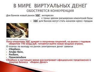Для банков новый рынок ЭДС интересен
                          с точки зрения расширения клиентской базы
                    ЭДС для банков могут стать каналом кросс-продаж




Фото: Олег Харсеев / Коммерсантъ
Пока операторы ЭДС думают о получении лицензий, на рынок с годовым
  оборотом 140 млрд руб. готовятся выйти новые мощные игроки.
О планах по выходу на рынок электронных денег заявили
 Сбербанк,
 Альфа-банк,
 Росбанк,
 Промсвязьбанк
Сбербанк в настоящее время рассматривает официальное предложение о
  покупке бизнеса «Яндекс.Денег»
 