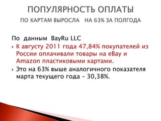 По данным BayRu LLC
 К августу 2011 года 47,84% покупателей из
  России оплачивали товары на eBay и
  Amazon пластиковыми картами.
 Это на 63% выше аналогичного показателя
  марта текущего года – 30,38%.
 