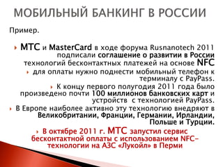 Пример.

       МТС и MasterCard в ходе форума Rusnanotech 2011
                подписали соглашение о развитии в России
      технологий бесконтактных платежей на основе NFC
        для оплаты нужно поднести мобильный телефон к
                                      терминалу c PayPass.
               К концу первого полугодия 2011 года было
     произведено почти 100 миллионов банковских карт и
                         устройств с технологией PayPass.
   В Европе наиболее активно эту технологию внедряют в
           Великобритании, Франции, Германии, Ирландии,
                                         Польше и Турции.
           В октябре 2011 г. МТС запустил сервис
         бесконтактной оплаты с использованием NFC-
             технологии на АЗС «Лукойл» в Перми
 