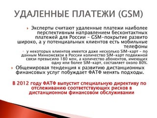 Эксперты считают удаленные платежи наиболее
        
           перспективным направлением бесконтактных
          платежей для России – GSM-покрытие развито
    широко, а у потенциальных клиентов есть мобильные
                                             телефоны
       ◦ у некоторых клиентов имеется даже несколько SIM-карт – по
      данным Минкомсвязи в России количество SIM-карт подвижной
         связи превысило 180 млн, а количество абонентов, имеющих
                     одну или более SIM-карт, составляет около 80%.
   Общемировая тенденция к развитию дистанционных
    финансовых услуг побуждает ФАТФ менять подходы.

В 2012 году ФАТФ выпустит специальную директиву по
       отслеживанию соответствующих рисков в
      дистанционном финансовом обслуживании
 