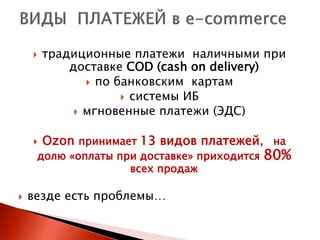    традиционные платежи наличными при
            доставке COD (cash on delivery)
                по банковским картам
                      системы ИБ
              мгновенные платежи (ЭДС)


       Ozon принимает 13 видов платежей, на
     долю «оплаты при доставке» приходится   80%
                    всех продаж

   везде есть проблемы…
 