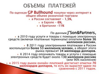 По оценкам GP Bullhound покупки через интернет в
            общем объеме розничной торговли
               в России составляют - 1,5%,
                      в Европе - 6%,
                     в Британии -11%


                              По данным J’Son&Partners,
       в 2010 году услуги и товары с помощью электронных
 средств (включая платежные терминалы) оплатили более 36
                                        миллионов россиян,
              В 2011 году электронными платежами в России
  воспользуется более 53 миллионов человек, а оборот этого
                    рынка превысит 34 миллиарда долларов.
         К 2014 году оплачивать товары и услуги с помощью
   электронных средств будет около 130 миллионов россиян
                                        (или 90% населения)
 к 2015 году рынок онлайн-платежей достигнет отметки 70
          миллиардов долларов, то есть он вырастет вдвое по
                                   сравнению с 2011 годом.
 