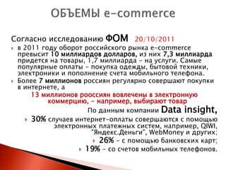 Согласно исследованию       ФОМ       20/10/2011
   в 2011 году оборот российского рынка e-commerce
    превысит 10 миллиардов долларов, из них 7,3 миллиарда
    придется на товары, 1,7 миллиарда - на услуги. Самые
    популярные оплаты - покупка одежды, бытовой техники,
    электроники и пополнение счета мобильного телефона.
   Более 7 миллионов россиян регулярно совершают покупки
    в интернете, а
        13 миллионов рооссиян вовлечены в электронную
             коммерцию, - например, выбирают товар
                        По данным компании Data insight,
       30% случаев интернет-оплаты совершаются с помощью
               электронных платежных систем, например, QIWI,
                         "Яндекс.Деньги", WebMoney и других;
                           26% - с помощью банковских карт;
                       19% - со счетов мобильных телефонов.
 
