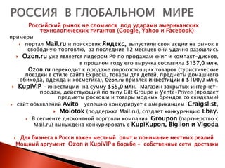 Российский рынок не сломился под ударами американских
          технологических гигантов (Google, Yahoo и Facebook)
примеры
     портал Mail.ru и поисковик Яндекс, выпустили свои акции на рынок в
       свободную торговлю, за последние 12 месяцев они удачно разошлись
    Ozon.ru уже является лидером РФ по продажам книг и компакт-дисков,
                          в прошлом году его выручка составила $137,0 млн.
       Ozon.ru переходит к продаже дорогостоящих товаров (туристические
      поездки в стиле сайта Expedia, товары для детей, предметы домашнего
    обихода, одежда и косметика), Ozon.ru привлек инвестиции в $100,0 млн.
  KupiVIP – инвестиции на сумму $55,0 млн. Магазин закрытых интернет-
           продаж, действующий по типу Gilt Groupe и Vente-Privee (продает
                   предметы роскоши и товары модных брендов со скидками)
 сайт объявлений Avito     успешно конкурирует с американцем Craigslist,
                  Molotok (поддержка Mail.ru), создает конкуренцию Ebay.
       В сегменте дисконтной торговли компания Groupon (партнерство с
         Mail.ru) вынуждена конкурировать с KupiKupon, Biglion и Vigoda

  Для бизнеса в Росси важен местный опыт и понимание местных реалий
  Мощный аргумент Ozon и KupiVIP в борьбе - собственные сети доставки
 