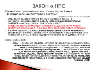 Стимулировал проникновение электронных платежей закон
    "О национальной платежной системе"
                                              (Федеральный закон 161-ФЗ от 27.06.2011)
    Определил базовые условия функционирования рынка, в
     частности, ввел банковскую модель организации моментальных
     платежей на основе систем электронных денег.
     Теперь по закону эмитировать электронные деньги могут только
     кредитные организации. А раньше этим занимался любой желающий
    В законе прошло законодательное закрепление понятия «платежная
     система», установлены требования к организации и функционированию
     платежных систем, а также надзору и контролю за их деятельностью

Статус ЭДС и ЭСП:
     ЭДС - денежные средства, которые предварительно предоставлены
       одним лицом (лицом, предоставившим денежные средства) другому
            лицу, учитывающему информацию о размере предоставленных
      денежных средств без открытия банковского счета (обязанному лицу),
           для исполнения денежных обязательств лица, предоставившего
       денежные средства, перед третьими лицами и в отношении которых
        лицо, предоставившее денежные средства, имеет право передавать
      распоряжения исключительно с использованием электронных средств
                                                          платежа (ЭСП).
 