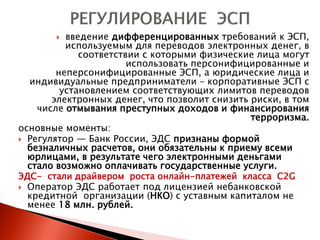   введение дифференцированных требований к ЭСП,
          используемым для переводов электронных денег, в
             соответствии с которыми физические лица могут
                       использовать персонифицированные и
        неперсонифицированные ЭСП, а юридические лица и
  индивидуальные предприниматели – корпоративные ЭСП с
         установлением соответствующих лимитов переводов
       электронных денег, что позволит снизить риски, в том
    числе отмывания преступных доходов и финансирования
                                               терроризма.
основные моменты:
 Регулятор — Банк России, ЭДС признаны формой
  безналичных расчетов, они обязательны к приему всеми
  юрлицами, в результате чего электронными деньгами
  стало возможно оплачивать государственные услуги.
ЭДС- стали драйвером роста онлайн-платежей класса C2G
 Оператор ЭДС работает под лицензией небанковской
  кредитной организации (НКО) с уставным капиталом не
  менее 18 млн. рублей.
 
