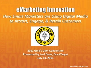 How Smart Marketers are Using Digital Media
  to Attract, Engage, & Retain Customers




             2011 Gold’s Gym Convention
          Presented by Joel Book, ExactTarget
                     July 13, 2011
 