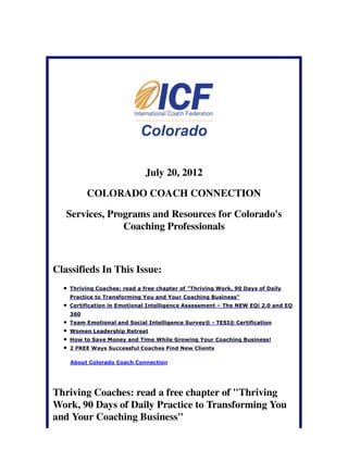 July 20, 2012

          COLORADO COACH CONNECTION

   Services, Programs and Resources for Colorado's
                Coaching Professionals



Classifieds In This Issue:
    Thriving Coaches: read a free chapter of "Thriving Work, 90 Days of Daily
    Practice to Transforming You and Your Coaching Business"
    Certification in Emotional Intelligence Assessment – The NEW EQi 2.0 and EQ
    360
    Team Emotional and Social Intelligence Survey® - TESI® Certification
    Women Leadership Retreat
    How to Save Money and Time While Growing Your Coaching Business!
    2 FREE Ways Successful Coaches Find New Clients

    About Colorado Coach Connection




Thriving Coaches: read a free chapter of "Thriving
Work, 90 Days of Daily Practice to Transforming You
and Your Coaching Business"
 