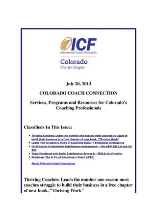 July 20, 2013
COLORADO COACH CONNECTION
Services, Programs and Resources for Colorado's
Coaching Professionals
Classifieds In This Issue:
Thriving Coaches: Learn the number one reason most coaches struggle to
build their business in a free chapter of new book, "Thriving Work"
Learn How to Claim a Niche in Coaching Social + Emotional Intelligence
Certification in Emotional Intelligence Assessment – The NEW EQi 2.0 and EQ
360
Team Emotional and Social Intelligence Survey® - TESI® Certification
Roadmap: The A-Z's of Becoming a Coach (iPEC)
About Colorado Coach Connection
Thriving Coaches: Learn the number one reason most
coaches struggle to build their business in a free chapter
of new book, "Thriving Work"
 