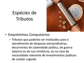 Espécies de
Tributos
• Empréstimos Compulsórios
– Tributos que poderão ser instituídos para o
atendimento de despesas extraordinárias,
decorrentes de calamidade pública, de guerra
externa ou de sua iminência, ou no caso da
necessidade relevante de investimentos públicos
de caráter urgente

 